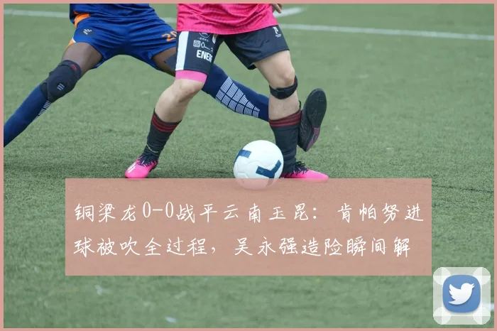 铜梁龙0-0战平云南玉昆：肯帕努进球被吹全过程，吴永强造险瞬间解析