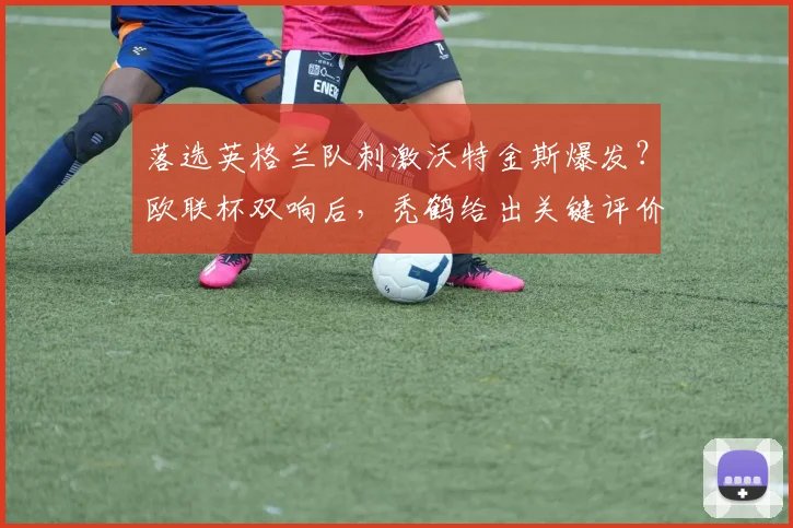 落选英格兰队刺激沃特金斯爆发？欧联杯双响后，秃鹤给出关键评价