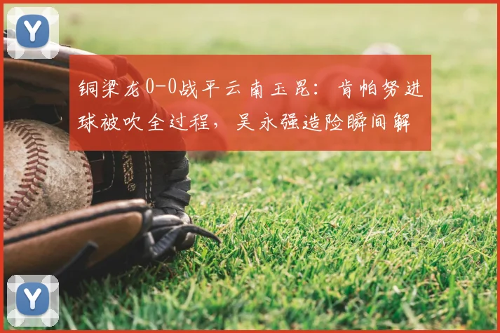 铜梁龙0-0战平云南玉昆：肯帕努进球被吹全过程，吴永强造险瞬间解析