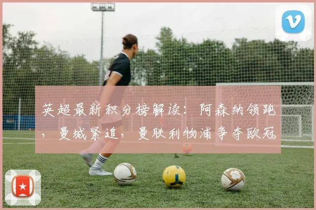 英超最新积分榜解读:阿森纳领跑,曼城紧追,曼联利物浦争夺欧冠席位