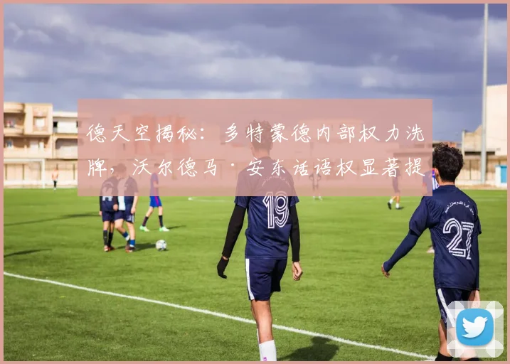 德天空揭秘：多特蒙德内部权力洗牌，沃尔德马·安东话语权显著提升的背后原因