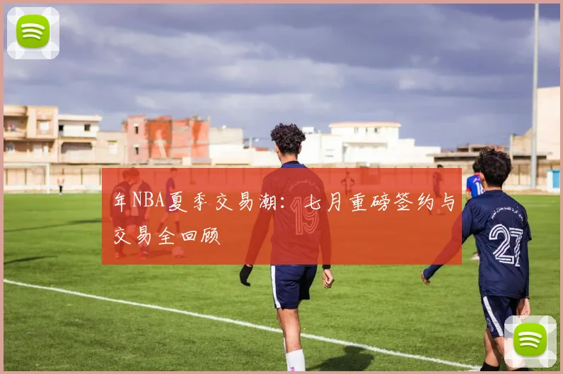 年NBA夏季交易潮：七月重磅签约与交易全回顾